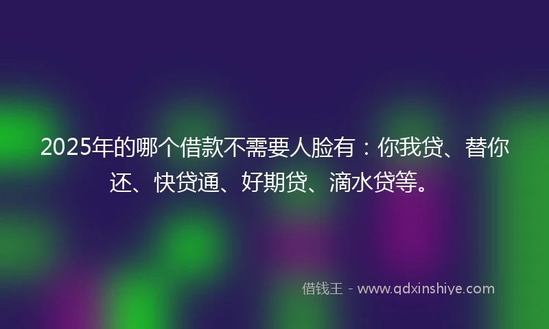 2025年的哪个借款不需要人脸有：你我贷、替你还、快贷通、好期贷、滴水贷等。