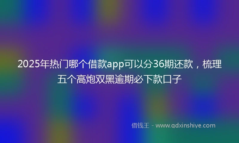 2025年热门哪个借款app可以分36期还款，梳理五个高炮双黑逾期必下款口子