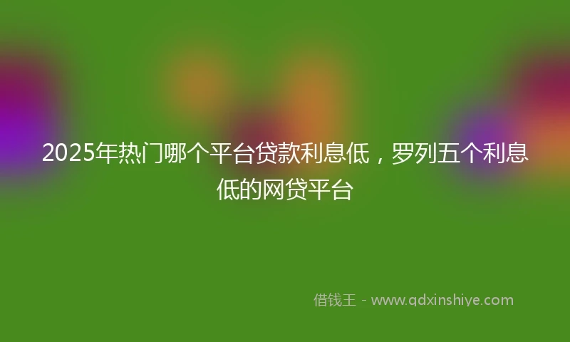 2025年热门哪个平台贷款利息低，罗列五个利息低的网贷平台