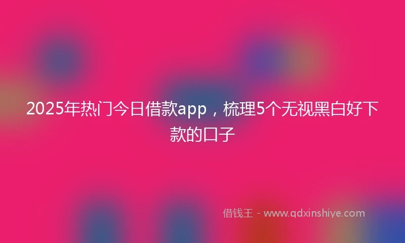 2025年热门今日借款app，梳理5个无视黑白好下款的口子