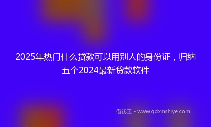 2025年热门什么贷款可以用别人的身份证，归纳五个2024最新贷款软件
