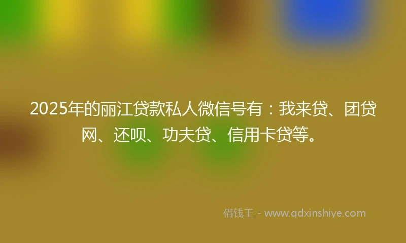 2025年的丽江贷款私人微信号有：我来贷、团贷网、还呗、功夫贷、信用卡贷等。