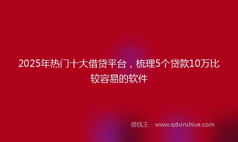 2025年热门十大借贷平台，梳理5个贷款10万比较容易的软件