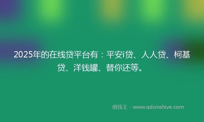 2025年的在线贷平台有：平安i贷、人人贷、柯基贷、洋钱罐、替你还等。