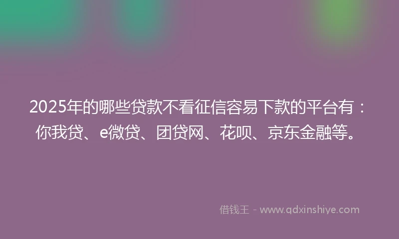2025年的哪些贷款不看征信容易下款的平台有：你我贷、e微贷、团贷网、花呗、京东金融等。