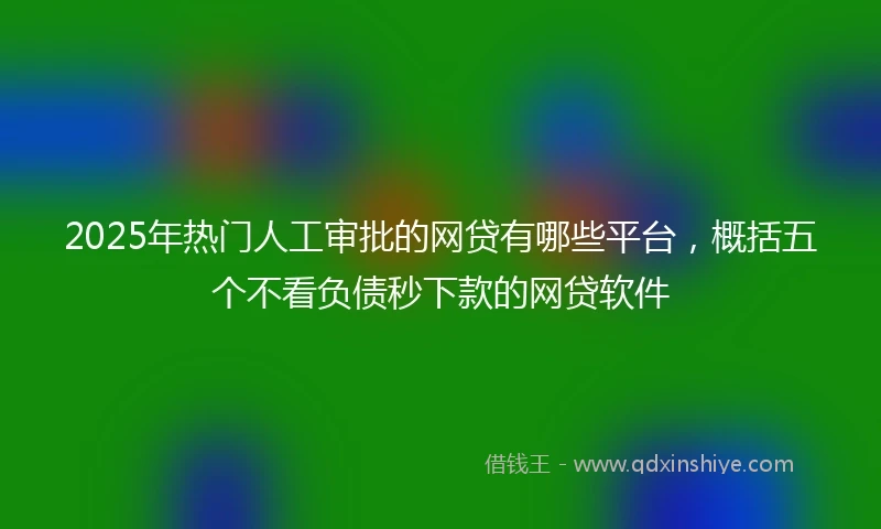 2025年热门人工审批的网贷有哪些平台，概括五个不看负债秒下款的网贷软件