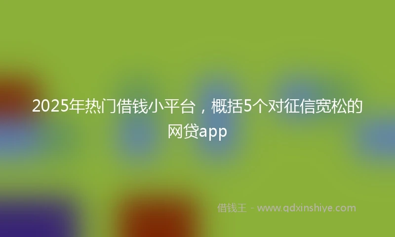 2025年热门借钱小平台，概括5个对征信宽松的网贷app