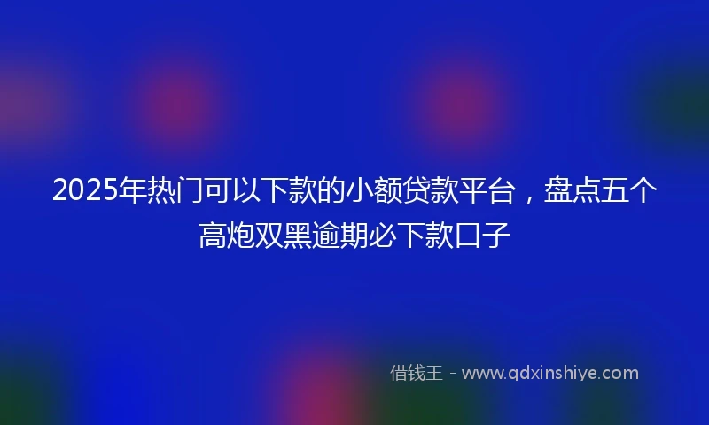 2025年热门可以下款的小额贷款平台，盘点五个高炮双黑逾期必下款口子