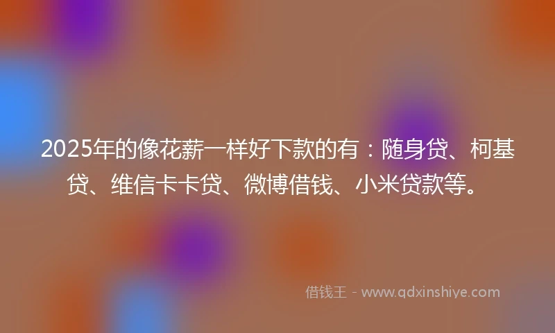 2025年的像花薪一样好下款的有：随身贷、柯基贷、维信卡卡贷、微博借钱、小米贷款等。