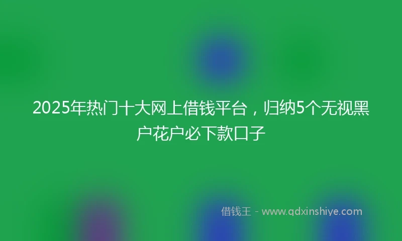 2025年热门十大网上借钱平台，归纳5个无视黑户花户必下款口子