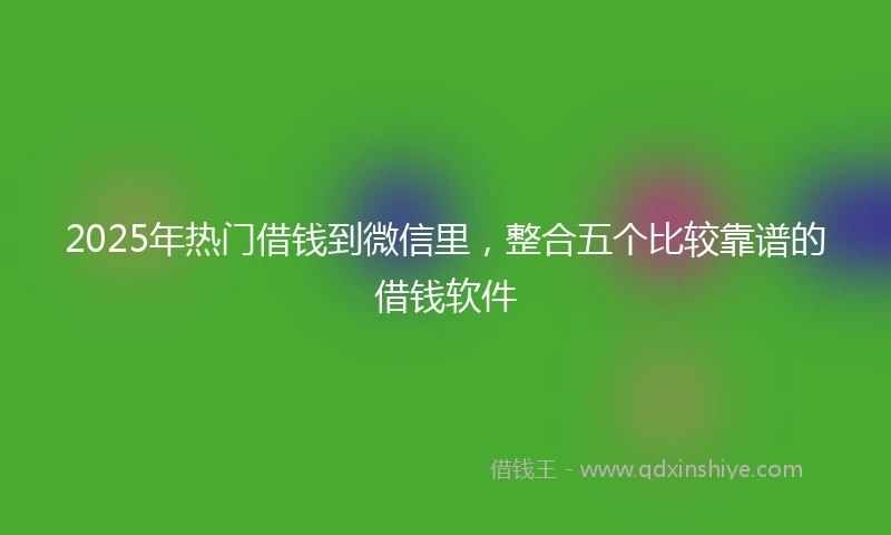 2025年热门借钱到微信里，整合五个比较靠谱的借钱软件
