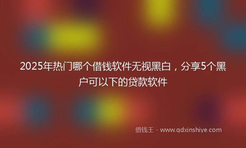 2025年热门哪个借钱软件无视黑白，分享5个黑户可以下的贷款软件