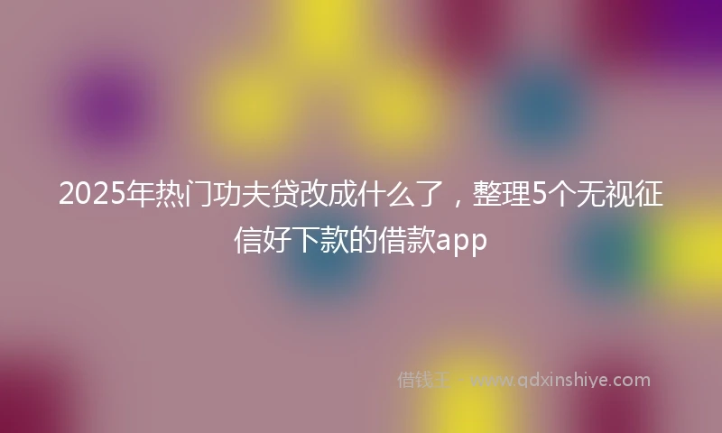 2025年热门功夫贷改成什么了，整理5个无视征信好下款的借款app