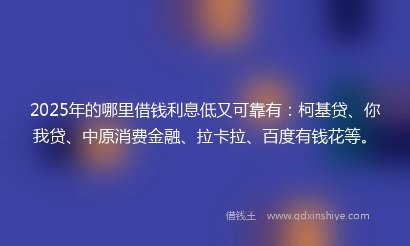 2025年的哪里借钱利息低又可靠有：柯基贷、你我贷、中原消费金融、拉卡拉、百度有钱花等。