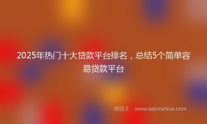 2025年热门十大贷款平台排名，总结5个简单容易贷款平台
