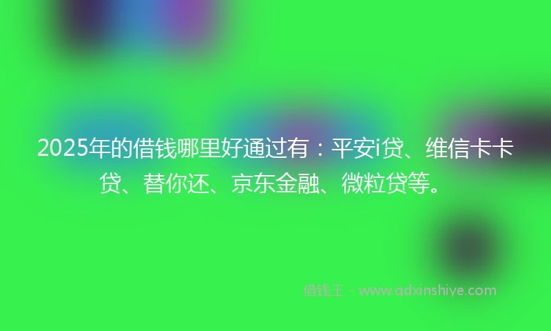 2025年的借钱哪里好通过有：平安i贷、维信卡卡贷、替你还、京东金融、微粒贷等。