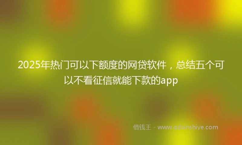 2025年热门可以下额度的网贷软件，总结五个可以不看征信就能下款的app