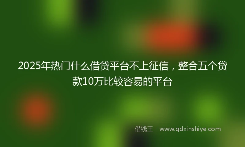 2025年热门什么借贷平台不上征信，整合五个贷款10万比较容易的平台