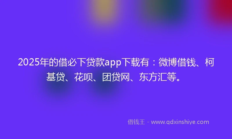 2025年的借必下贷款app下载有：微博借钱、柯基贷、花呗、团贷网、东方汇等。