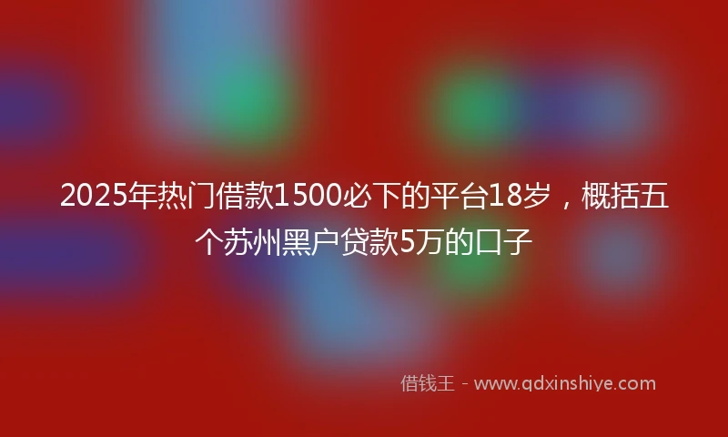2025年热门借款1500必下的平台18岁,概括五个苏州黑户贷款5万的口子