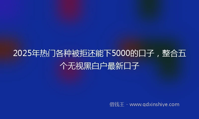 2025年热门各种被拒还能下5000的口子,整合五个无视黑白户最新口子