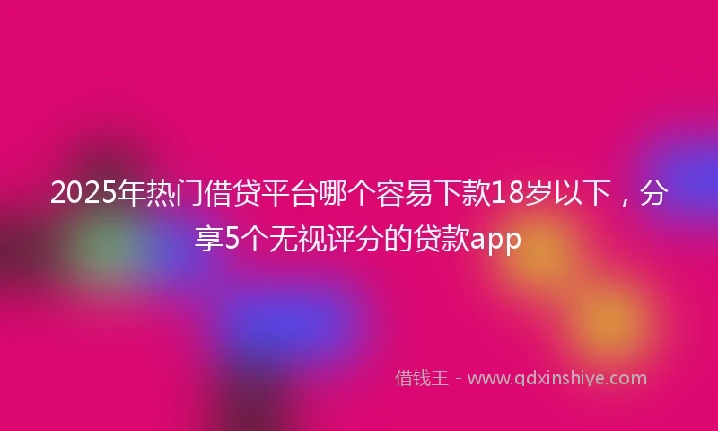 2025年热门借贷平台哪个容易下款18岁以下，分享5个无视评分的贷款app