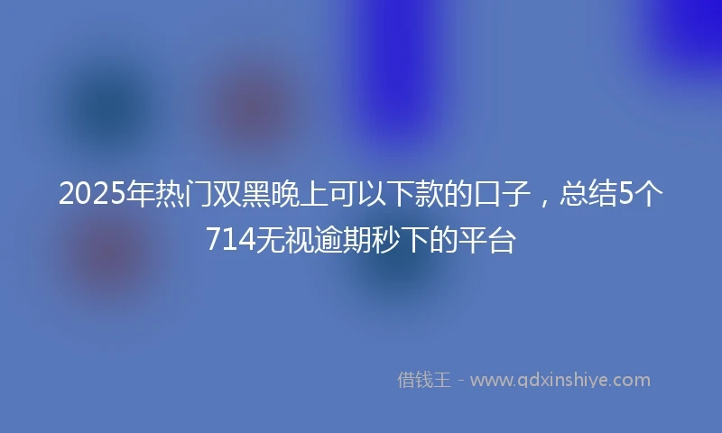 2025年热门双黑晚上可以下款的口子，总结5个714无视逾期秒下的平台
