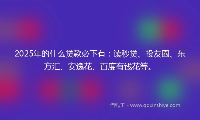 2025年的什么贷款必下有：读秒贷、投友圈、东方汇、安逸花、百度有钱花等。