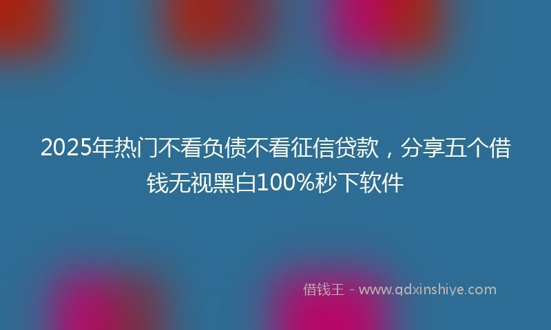 2025年热门不看负债不看征信贷款,分享五个借钱无视黑白100%秒下软件