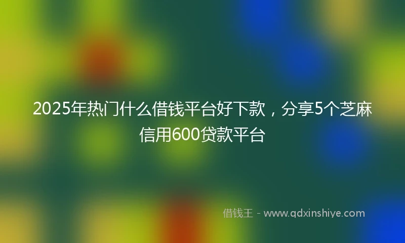 2025年热门什么借钱平台好下款，分享5个芝麻信用600贷款平台