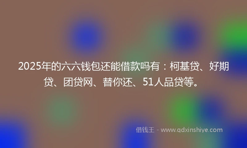 2025年的六六钱包还能借款吗有：柯基贷、好期贷、团贷网、替你还、51人品贷等。