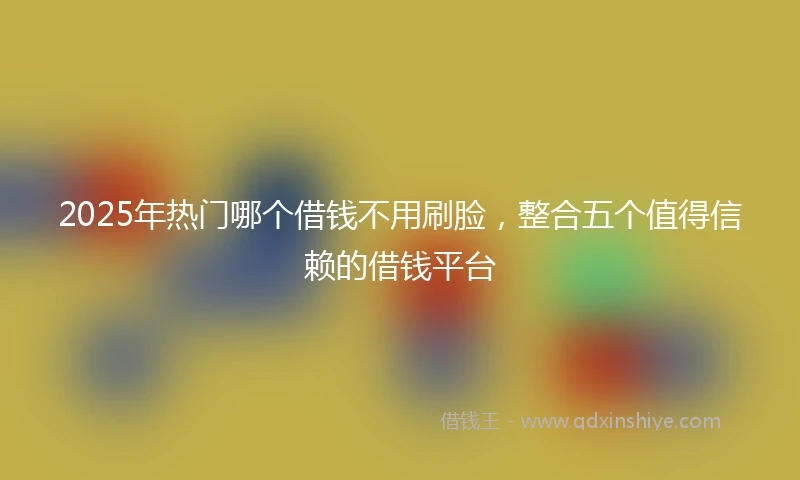 2025年热门哪个借钱不用刷脸，整合五个值得信赖的借钱平台