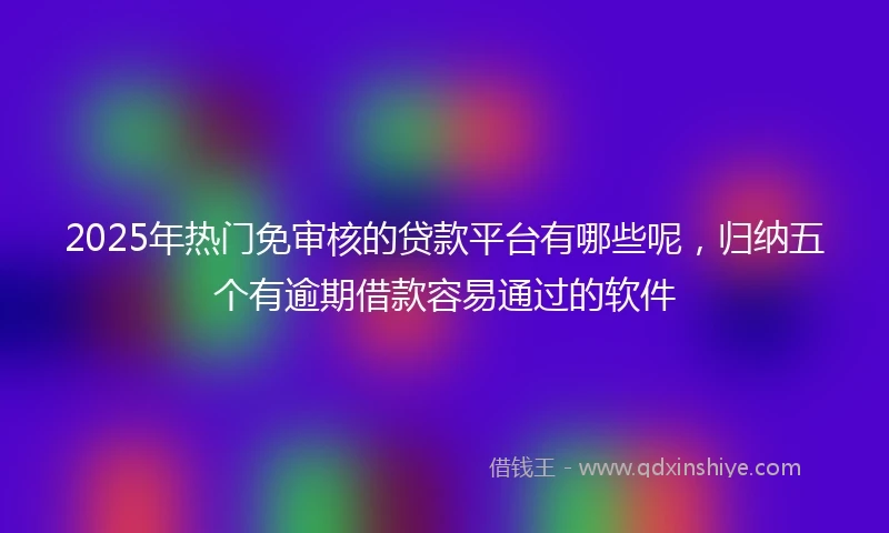 2025年热门免审核的贷款平台有哪些呢，归纳五个有逾期借款容易通过的软件
