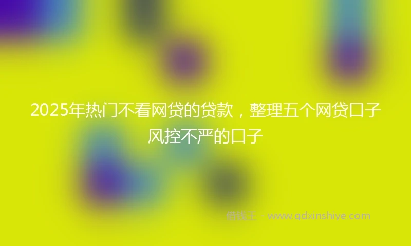 2025年热门不看网贷的贷款,整理五个网贷口子风控不严的口子