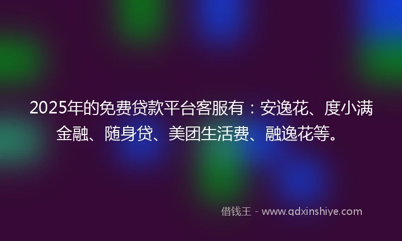 2025年的免费贷款平台客服有：安逸花、度小满金融、随身贷、美团生活费、融逸花等。