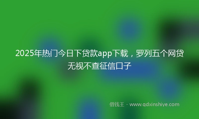 2025年热门今日下贷款app下载，罗列五个网贷无视不查征信口子