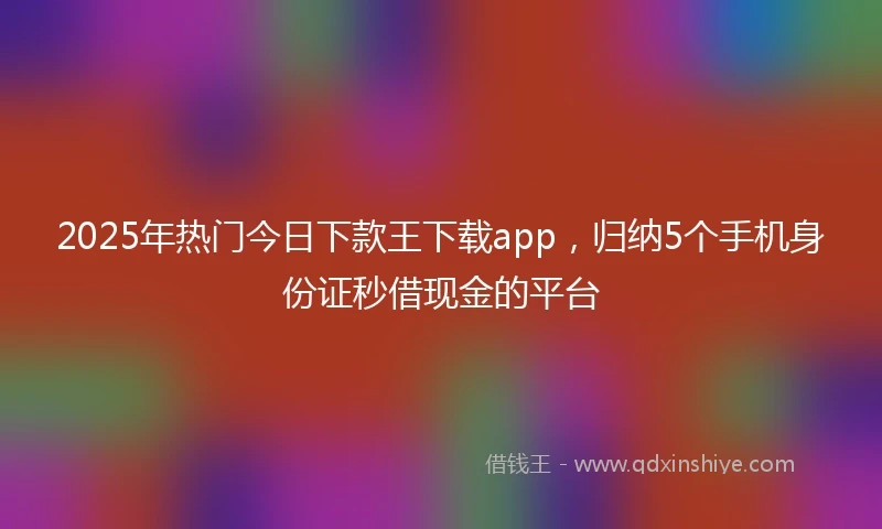 2025年热门今日下款王下载app，归纳5个手机身份证秒借现金的平台