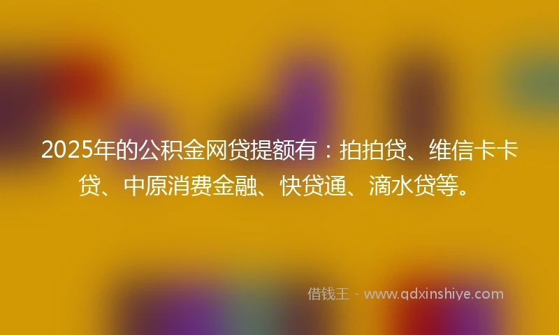 2025年的公积金网贷提额有：拍拍贷、维信卡卡贷、中原消费金融、快贷通、滴水贷等。