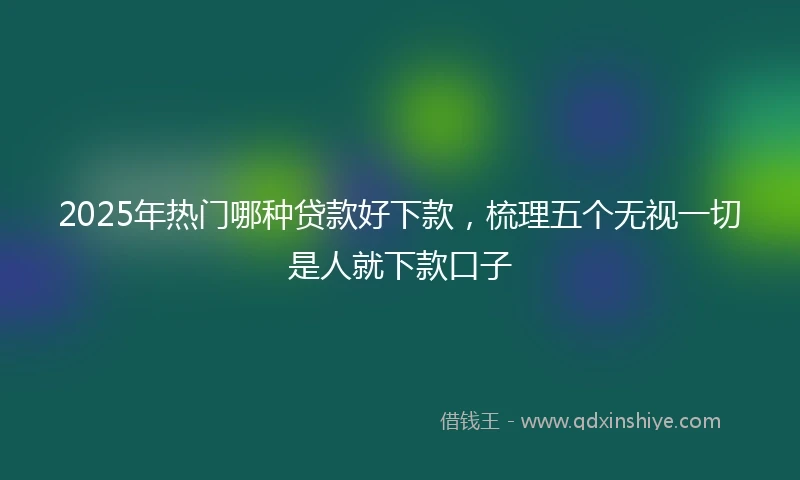 2025年热门哪种贷款好下款，梳理五个无视一切是人就下款口子