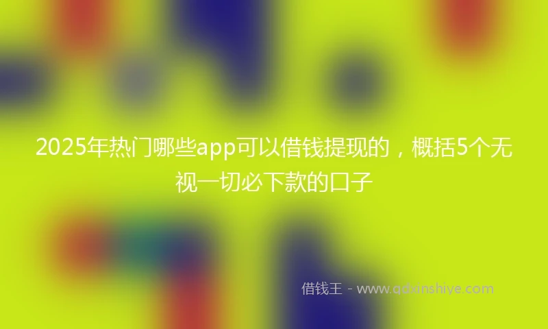 2025年热门哪些app可以借钱提现的，概括5个无视一切必下款的口子