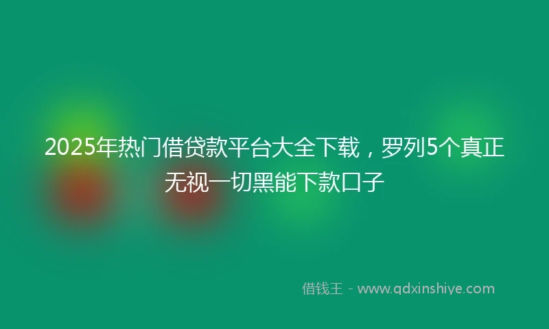 2025年热门借贷款平台大全下载，罗列5个真正无视一切黑能下款口子