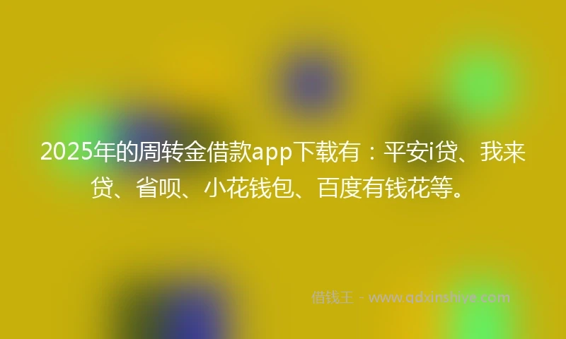 2025年的周转金借款app下载有：平安i贷、我来贷、省呗、小花钱包、百度有钱花等。