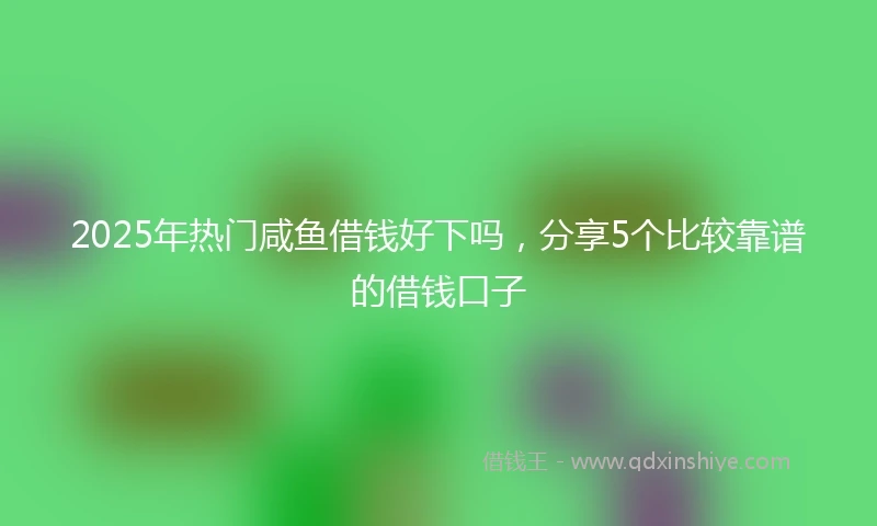 2025年热门咸鱼借钱好下吗，分享5个比较靠谱的借钱口子