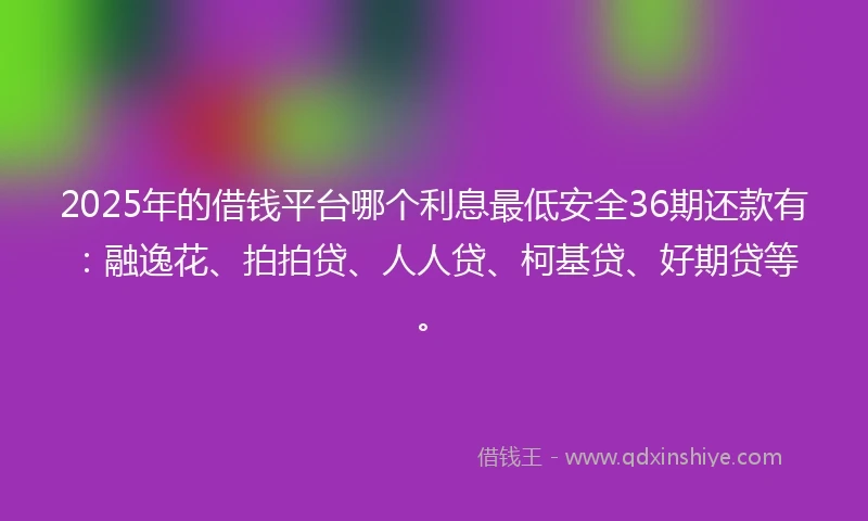 2025年的借钱平台哪个利息最低安全36期还款有：融逸花、拍拍贷、人人贷、柯基贷、好期贷等。