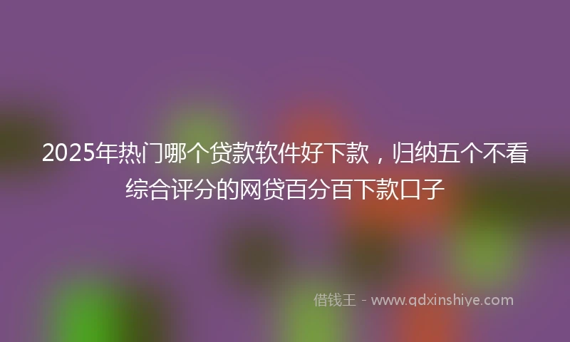 2025年热门哪个贷款软件好下款，归纳五个不看综合评分的网贷百分百下款口子
