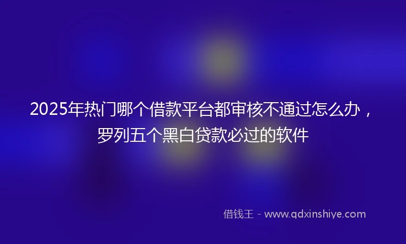 2025年热门哪个借款平台都审核不通过怎么办，罗列五个黑白贷款必过的软件