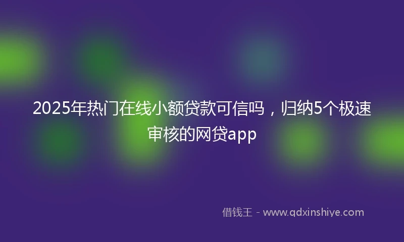 2025年热门在线小额贷款可信吗，归纳5个极速审核的网贷app