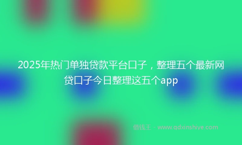 2025年热门单独贷款平台口子，整理五个最新网贷口子今日整理这五个app