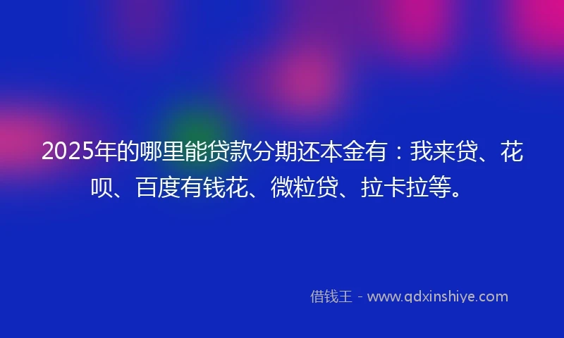 2025年的哪里能贷款分期还本金有：我来贷、花呗、百度有钱花、微粒贷、拉卡拉等。