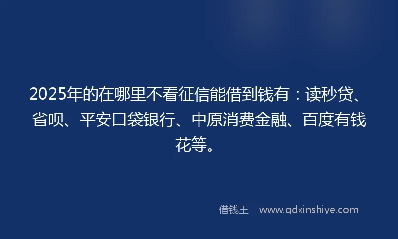 2025年的在哪里不看征信能借到钱有：读秒贷、省呗、平安口袋银行、中原消费金融、百度有钱花等。